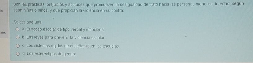 Son las prácticas, prejuicios y actitudes que promueven la desigualdad de trato hacia las personas menores de edad, según
in sean niñas o niños, y que propician la violencia en su contra:
Seleccione una:
a. El acoso escolar de tipo verbal y emocional
unta
b. Las leyes para prevenir la violencia escolar.
c. Los sistemas rígidos de enseñanza en las escuelas.
d. Los estereotipos de género.