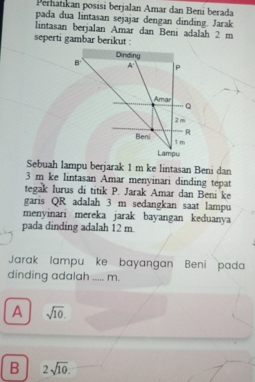 Pernatıkan posisi berjalan Amar dan Beni berada
pada dua lintasan sejajar dengan dinding. Jarak
lintasan berjalan Amar dan Beni adalah 2 m
seperti gambar berikut :
Sebuah lampu berjarak 1 m ke lintasan Beni dan
3 m ke lintasan Amar menyinari dinding tepat
tegak lurus di titik P. Jarak Amar dan Beni ke
garis QR adalah 3 m sedangkan saat lampu
menyinari mereka jarak bayangan keduanya
pada dinding adalah 12 m.
Jarak lampu ke bayangan Beni pada
dinding adalah ..... m.
A sqrt(10).
B 2sqrt(10).