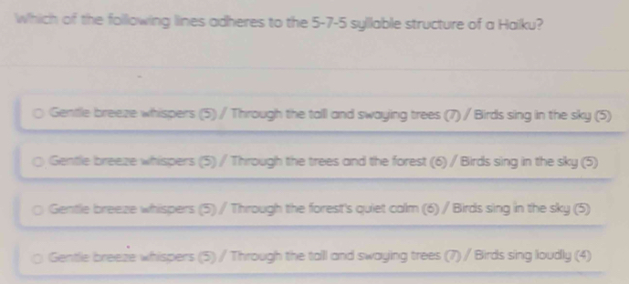 Which of the following lines adheres to the 5 -7- 5 syllable structure of a Hailku?
Gentle breeze whispers (5) / Through the tall and swaying trees (7) / Birds sing in the sky (5)
Gentle breeze whispers (5) / Through the trees and the forest (6) / Birds sing in the sky (5)
Gentle breeze whispers (5) / Through the forest's quiet calm (6) / Birds sing in the sky (5)
Gentle breeze whispers (5) / Through the tall and swaying trees (7) / Birds sing loudly (4)