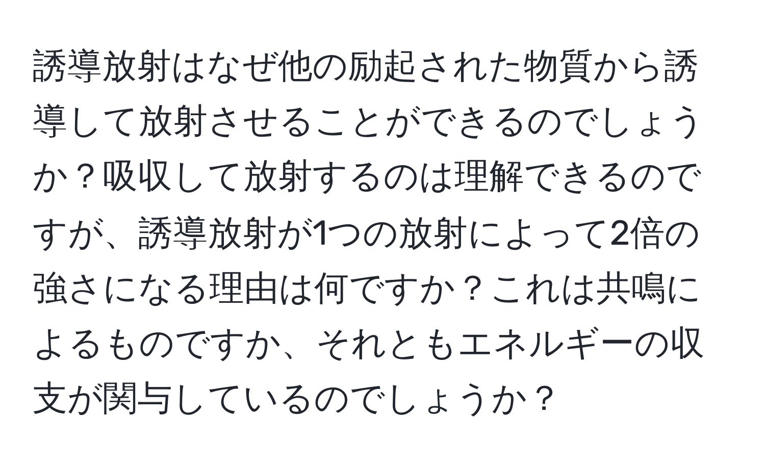 誘導放射はなぜ他の励起された物質から誘導して放射させることができるのでしょうか？吸収して放射するのは理解できるのですが、誘導放射が1つの放射によって2倍の強さになる理由は何ですか？これは共鳴によるものですか、それともエネルギーの収支が関与しているのでしょうか？