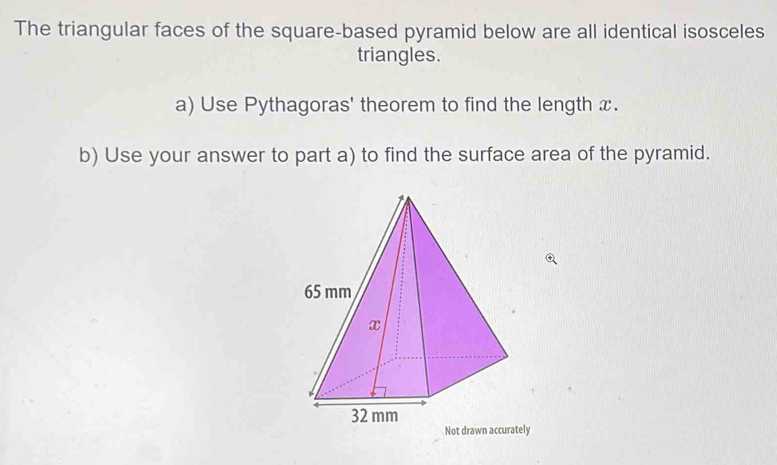 The triangular faces of the square-based pyramid below are all identical isosceles 
triangles. 
a) Use Pythagoras' theorem to find the length x. 
b) Use your answer to part a) to find the surface area of the pyramid.