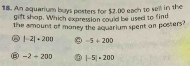 An aquarium buys posters for $2.00 each to sell in the
gift shop. Which expression could be used to find
the amount of money the aquarium spent on posters?
a |-2|· 200 C -5+200
B -2+200 D |-5|· 200