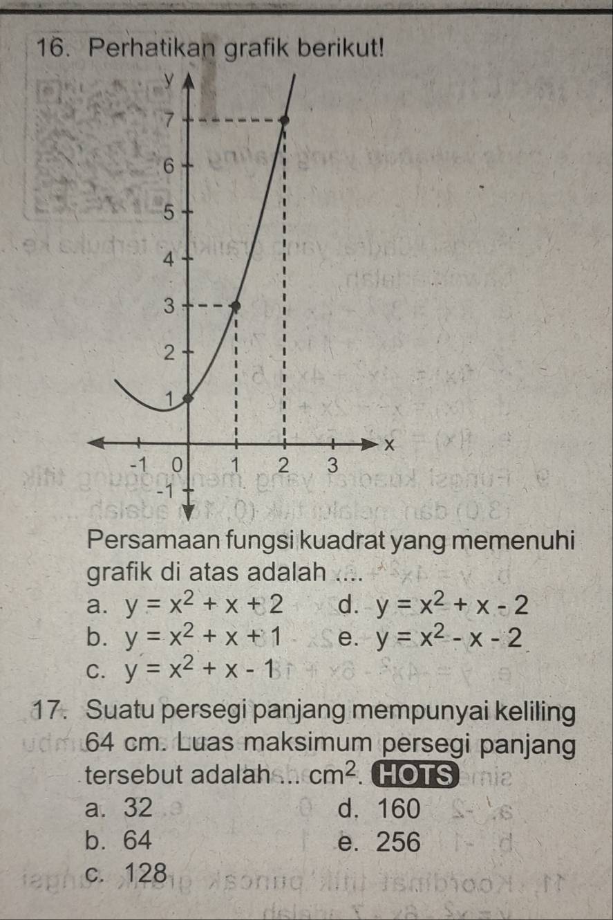 Perhatikan grafik berikut!
Persamaan fungsi kuadrat yang memenuhi
grafik di atas adalah ...._
a. y=x^2+x+2 d. y=x^2+x-2
b. y=x^2+x+1 e. y=x^2-x-2
C. y=x^2+x-1
17. Suatu persegi panjang mempunyai keliling
64 cm. Luas maksimum persegi panjang
tersebut adalah _ cm^2 HOTS
a. 32 d. 160
b. 64 e. 256
c. 128