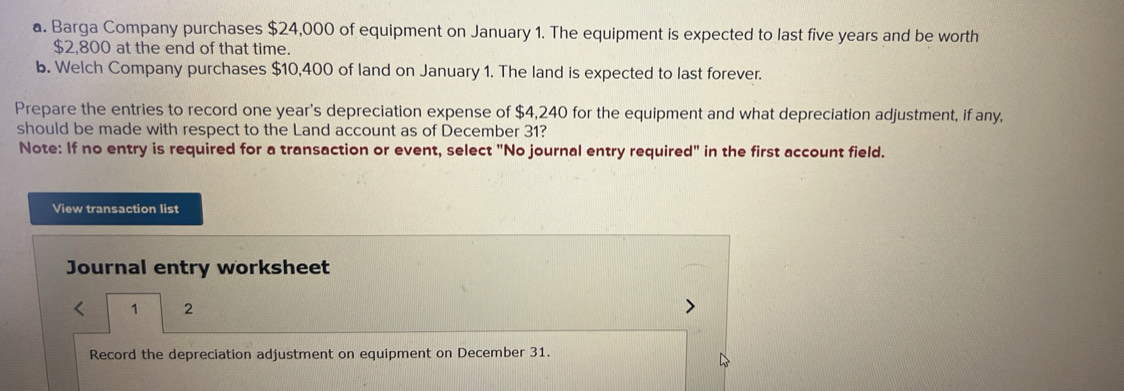 Barga Company purchases $24,000 of equipment on January 1. The equipment is expected to last five years and be worth
$2,800 at the end of that time. 
b. Welch Company purchases $10,400 of land on January 1. The land is expected to last forever. 
Prepare the entries to record one year's depreciation expense of $4,240 for the equipment and what depreciation adjustment, if any, 
should be made with respect to the Land account as of December 31? 
Note: If no entry is required for a transaction or event, select "No journal entry required" in the first account field. 
View transaction list 
Journal entry worksheet 
1 2 
Record the depreciation adjustment on equipment on December 31.