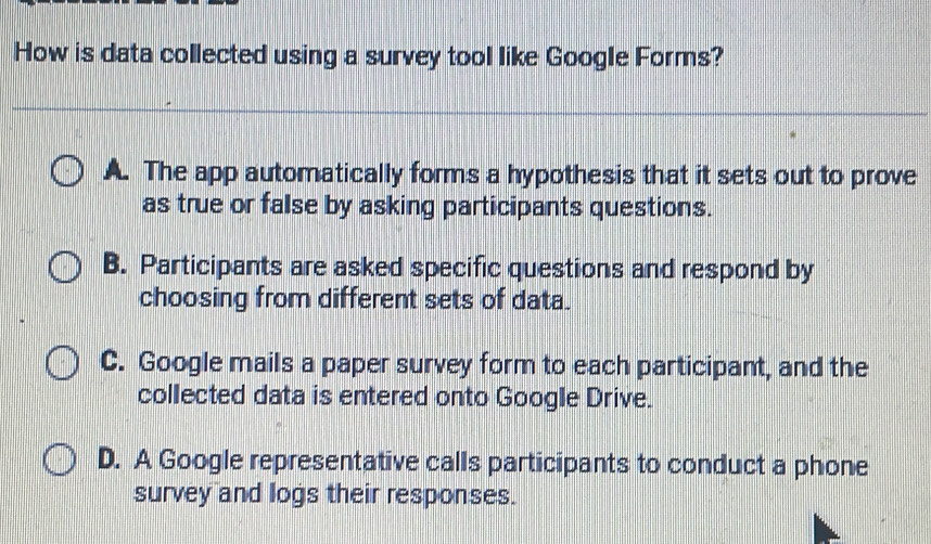 How is data collected using a survey tool like Google Forms?
A. The app automatically forms a hypothesis that it sets out to prove
as true or false by asking participants questions.
B. Participants are asked specific questions and respond by
choosing from different sets of data.
C. Google mails a paper survey form to each participant, and the
collected data is entered onto Google Drive.
D. A Google representative calls participants to conduct a phone
survey and logs their responses.