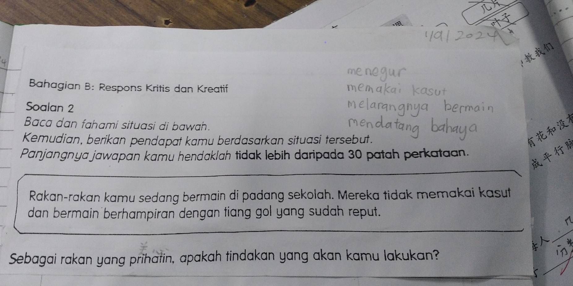 Bahagian B: Respons Kritis dan Kreatif 
Soalan 2 
Baca dan fahami situasi di bawah. 
Kemudian, berikan pendapat kamu berdasarkan situasi tersebut. 

Panjangnya jawapan kamu hendaklah tidak lebih daripada 30 patah perkataan. 

Rakan-rakan kamu sedang bermain di padang sekolah. Mereka tidak memakai kasut 
dan bermain berhampiran dengan tiang gol yang sudah reput. 
Sebagai rakan yang prihatin, apakah tindakan yang akan kamu lakukan?