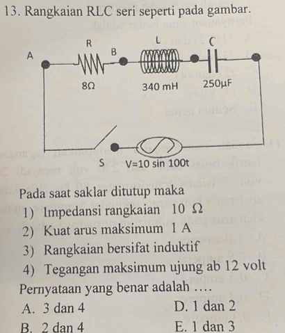 Rangkaian RLC seri seperti pada gambar.
Pada saat saklar ditutup maka
1) Impedansi rangkaian 10 Ω
2) Kuat arus maksimum 1 A
3) Rangkaian bersifat induktif
4) Tegangan maksimum ujung ab 12 volt
Pernyataan yang benar adalah …
A. 3 dan 4 D. 1 dan 2
B. 2 dan 4 E. 1 dan 3