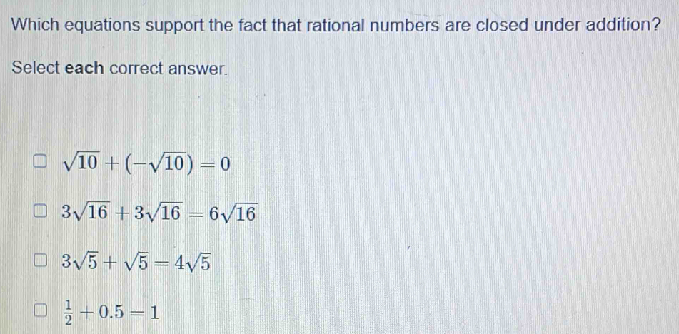 Which equations support the fact that rational numbers are closed under addition?
Select each correct answer.
sqrt(10)+(-sqrt(10))=0
3sqrt(16)+3sqrt(16)=6sqrt(16)
3sqrt(5)+sqrt(5)=4sqrt(5)
 1/2 +0.5=1