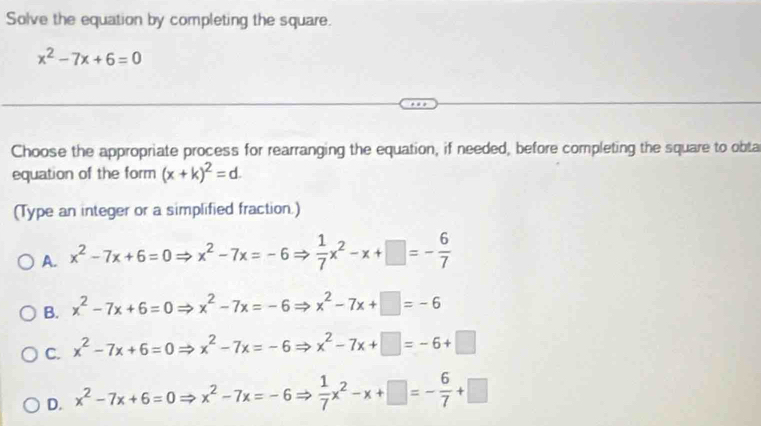 Solve the equation by completing the square.
x^2-7x+6=0
Choose the appropriate process for rearranging the equation, if needed, before completing the square to obta
equation of the form (x+k)^2=d. 
(Type an integer or a simplified fraction.)
A. x^2-7x+6=0Rightarrow x^2-7x=-6Rightarrow  1/7 x^2-x+□ =- 6/7 
B. x^2-7x+6=0Rightarrow x^2-7x=-6Rightarrow x^2-7x+□ =-6
C. x^2-7x+6=0Rightarrow x^2-7x=-6Rightarrow x^2-7x+□ =-6+□
D. x^2-7x+6=0Rightarrow x^2-7x=-6Rightarrow  1/7 x^2-x+□ =- 6/7 +□