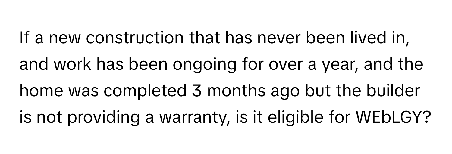 If a new construction that has never been lived in, and work has been ongoing for over a year, and the home was completed 3 months ago but the builder is not providing a warranty, is it eligible for WEbLGY?