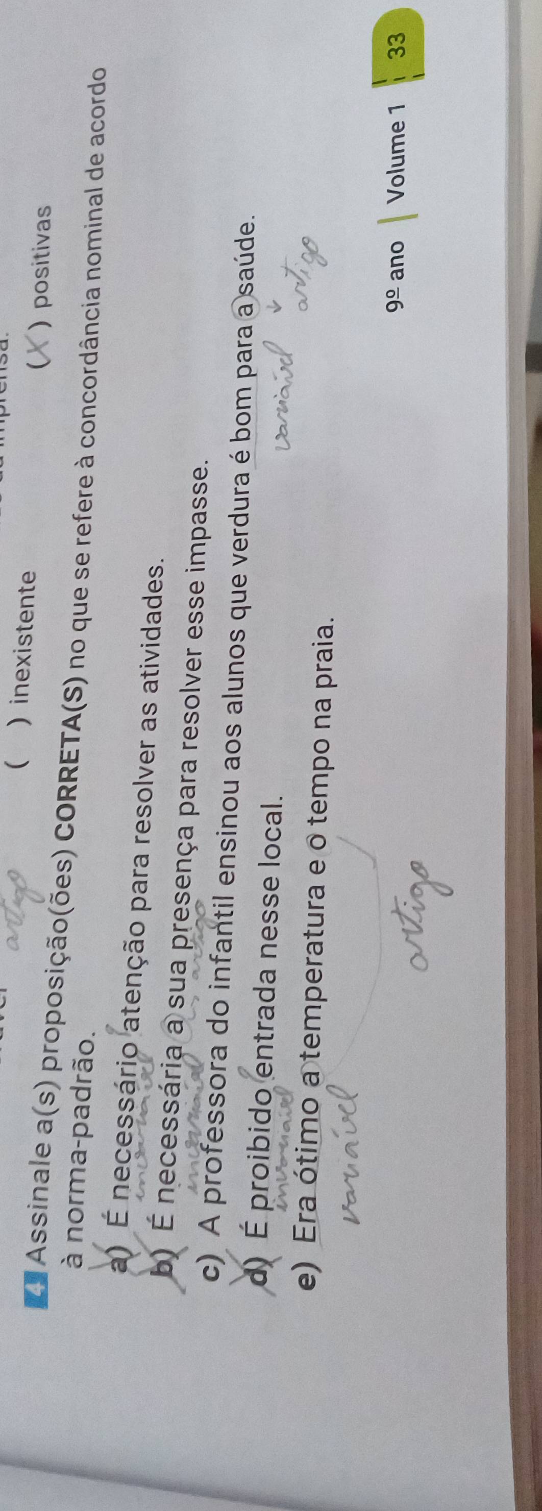 ( )inexistente
( positivas
Za Assinale a(s) proposição(ões) CORRETA(S) no que se refere à concordância nominal de acordo
à norma-padrão.
a) É necessário atenção para resolver as atividades.
b) É necessária a sua presença para resolver esse impasse.
c) A professora do infantil ensinou aos alunos que verdura é bom para a saúde.
d) É proibido entrada nesse local.
e) Era ótimo a temperatura e o tempo na praia.
9frac 0 ano Volume 1 33