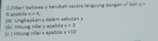 Diberi bahawa y berubah secara langsung dengan x^2 dan y=
8 apabila x=4, 
(@ Ungkapkan y dalam sebutan x
(b) Hitung nilai y apabila x=3
(c ) Hitung nilai x apabila y=10