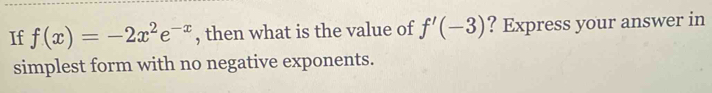 If f(x)=-2x^2e^(-x) , then what is the value of f'(-3) ? Express your answer in 
simplest form with no negative exponents.