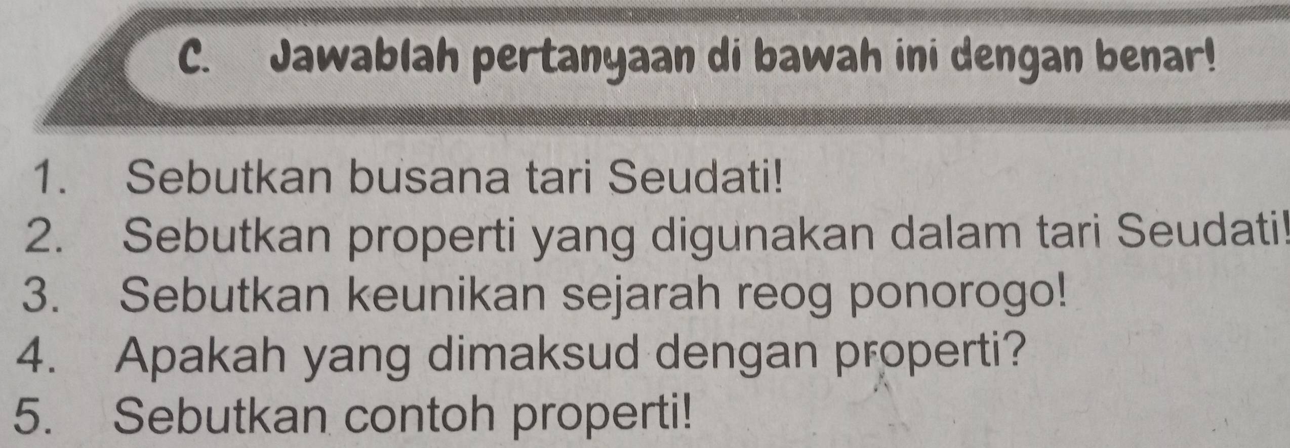 Jawablah pertanyaan di bawah ini dengan benar! 
1. Sebutkan busana tari Seudati! 
2. Sebutkan properti yang digunakan dalam tari Seudatil 
3. Sebutkan keunikan sejarah reog ponorogo! 
4. Apakah yang dimaksud dengan properti? 
5. Sebutkan contoh properti!