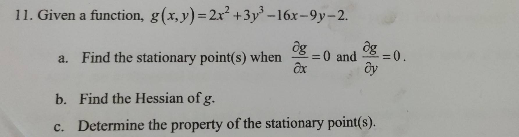 Given a function, g(x,y)=2x^2+3y^3-16x-9y-2. 
a. Find the stationary point(s) when  partial g/partial x =0 and  partial g/partial y =0. 
b. Find the Hessian of g.
c. Determine the property of the stationary point(s).