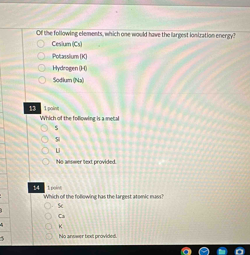 Of the following elements, which one would have the largest ionization energy?
Cesium (Cs)
Potassium (K)
Hydrogen (H)
Sodium (Na)
13 1 point
Which of the following is a metal
S
Si
Li
No answer text provided.
14 1 point
Which of the following has the largest atomic mass?
Sc
3
Ca
4
K
5
No answer text provided.