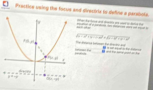 Practice using the focus and directrix to define a parabola.
When the fosue and drectra are used to derve the
aquation of a paribule, twe detances were set equal to
sqrt((t=t)^2)+ty=(-m)* sqrt(y=y!+y=p)
The distance betusen the directrc and
is sen equl to tm aistert n 
efesen the D and the same yoint on the 
au nc hn .