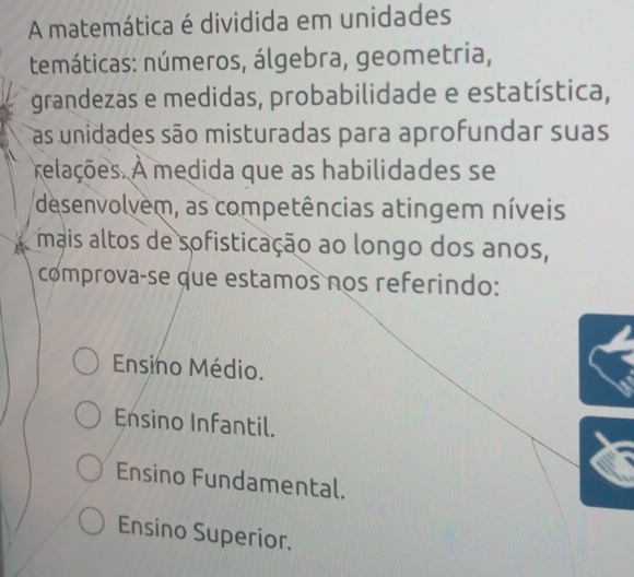 A matemática é dividida em unidades
temáticas: números, álgebra, geometria,
grandezas e medidas, probabilidade e estatística,
as unidades são misturadas para aprofundar suas
relações. A medida que as habilidades se
desenvolvem, as competências atingem níveis
mais altos de sofisticação ao longo dos anos,
comprovaçse que estamos nos referindo:
Ensino Médio.
Ensino Infantil.
Ensino Fundamental.
Ensino Superior.