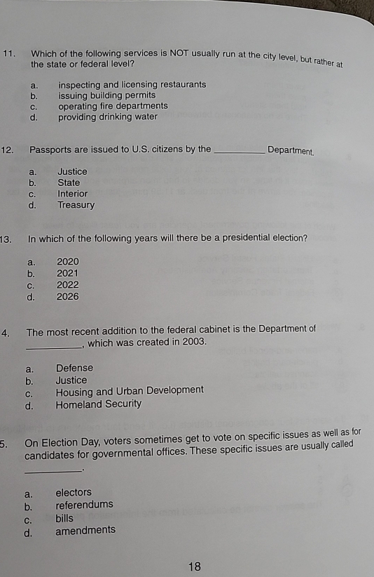 Which of the following services is NOT usually run at the city level, but rather at
the state or federal level?
a. inspecting and licensing restaurants
b. issuing building permits
c. operating fire departments
d. providing drinking water
12. Passports are issued to U.S. citizens by the _Department.
a. Justice
b. State
c. Interior
d. Treasury
13. In which of the following years will there be a presidential election?
a. 2020
b. 2021
c. 2022
d. 2026
4. The most recent addition to the federal cabinet is the Department of
_, which was created in 2003.
a. Defense
b. Justice
c. Housing and Urban Development
d. Homeland Security
5. On Election Day, voters sometimes get to vote on specific issues as well as for
candidates for governmental offices. These specific issues are usually called
__.
a. electors
b. referendums
c. bills
d. amendments
18