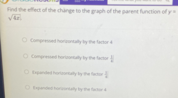 Find the effect of the change to the graph of the parent function of y=
sqrt(4x).
Compressed horizontally by the factor 4
Compressed horizontally by the factor  1/4 |
Expanded horizontally by the factor  1/4 |
Expanded horizontally by the factor 4