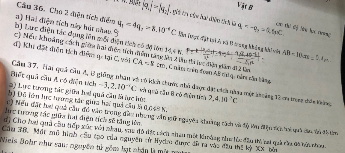 Vật B
1* 1V 1. Biết |q_1|=|q_2| , giá trị của hai điện tích là
a) Hai điện tích này hút nhau.
q_1=-q_2=0,6mu C.
Câu 36. Cho 2 điện tích điểm q_1=4q_2=8.10^(-6)C lần lượt đặt tại A và B trong không khí với AB=10cm
cm thì độ lớn lực tương
b) Lực điện tác dụng lên mỗi điện tích có độ lớn 14,4 N.
c) Nếu khoảng cách giữa hai điện tích điểm tăng lên 2 lần thì lực điện giảm đi 2 lần
d) Khi đặt điện tích điểm q_3 tại C, với CA=8cm , C nằm trên đoạn AB thì q₃ nằm cân bằng.
Câu 37. Hai quả cầu A, B giống nhau và có kích thước nhỏ được đặt cách nhau một khoảng 12 cm trong chân không
Biết quả cầu A có điện tích -3,2.10^(-7)C và quả cầu B có điện tích 2,4.10^(-7)C
a) Lực tương tác giữa hai quả cầu là lực hút.
b) Độ lớn lực tương tác giữa hai quả cầu là 0,048 N.
lực tương tác giữa hai điện tích sẽ tăng lên.
c) Nếu đặt hai quả cầu đó vào trong dầu nhưng vẫn giữ nguyên khoảng cách và độ lớn điện tích hai quả cầu, thì độ lớn
d) Cho hai quả cầu tiếp xúc với nhau, sau đó đặt cách nhau một khoảng như lúc đầu thì hai quả cầu đó hút nhau.
Câu 38. Một mô hình cấu tạo của nguyên tử Hydro được đề ra vào đầu thế kỷ XX bởi
Niels Bohr như sau: nguyên tử gồm hạt nhân là một nro