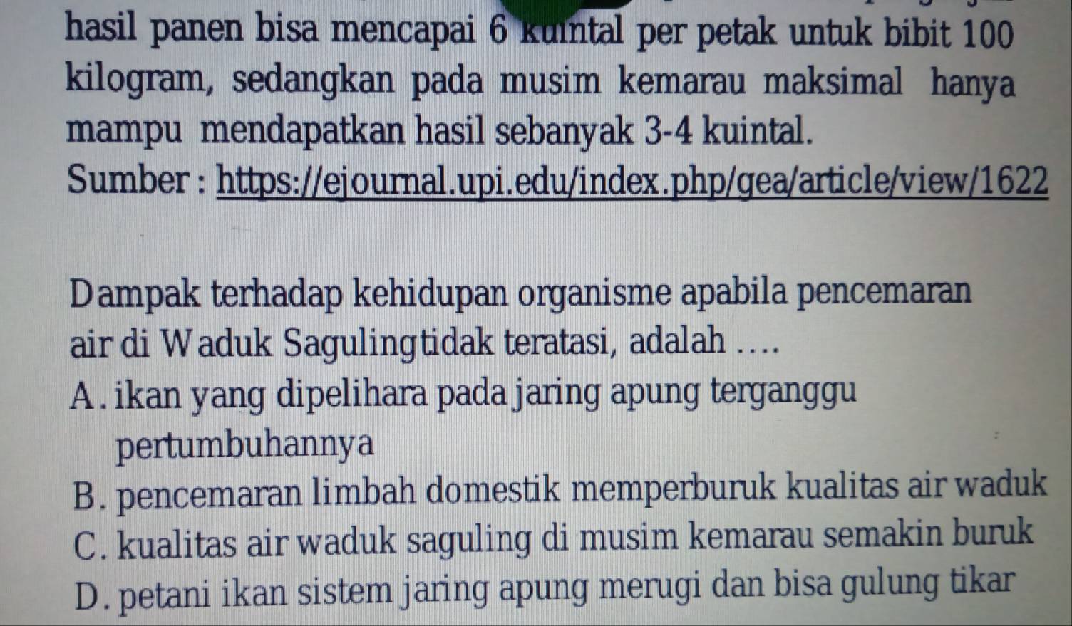 hasil panen bisa mencapai 6 kuintal per petak untuk bibit 100
kilogram, sedangkan pada musim kemarau maksimal hanya
mampu mendapatkan hasil sebanyak 3-4 kuintal.
Sumber : https://ejournal.upi.edu/index.php/gea/article/view/1622
Dampak terhadap kehidupan organisme apabila pencemaran
air di Waduk Sagulingtidak teratasi, adalah ….
A . ikan yang dipelihara pada jaring apung terganggu
pertumbuhannya
B. pencemaran limbah domestik memperburuk kualitas air waduk
C. kualitas air waduk saguling di musim kemarau semakin buruk
D. petani ikan sistem jaring apung merugi dan bisa gulung tikar