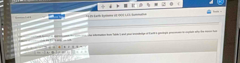 Toula ▼
Question 2 et 4 but le 4-25 Earth Systems U2 OCC LC1 Summative
The m o n sal barth formed a approximately the same time. Use information from Table 1 and your knowledge of Earth's geologic processes to explain why the moon has
i tone of Latery wivie the Earth only has 128.
- 0 B I U
A、D、 n a