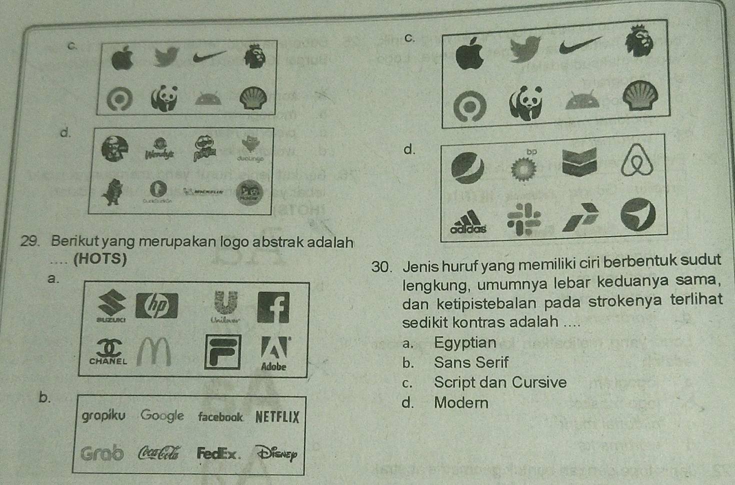 C.
C.
d.
d.
29. Berikut yang merupakan logo abstrak adalah
.. (HOTS)
30. Jenis huruf yang memiliki ciri berbentuk sudut
a.
lengkung, umumnya lebar keduanya sama,
dan ketipistebalan pada strokenya terlihat
sedikit kontras adalah ....
a. Egyptian
b. Sans Serif
c. Script dan Cursive
b.
d. Modern
gropiku Google facebook NETFLIX
Grab Culú FedEx. XSnEP