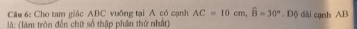 Cho tam giác ABC vuông tại A có cạnh AC=10cm, widehat B=30°. Độ dài cạnh AB
là: (làm tròn đến chữ số thập phân thứ nhất)