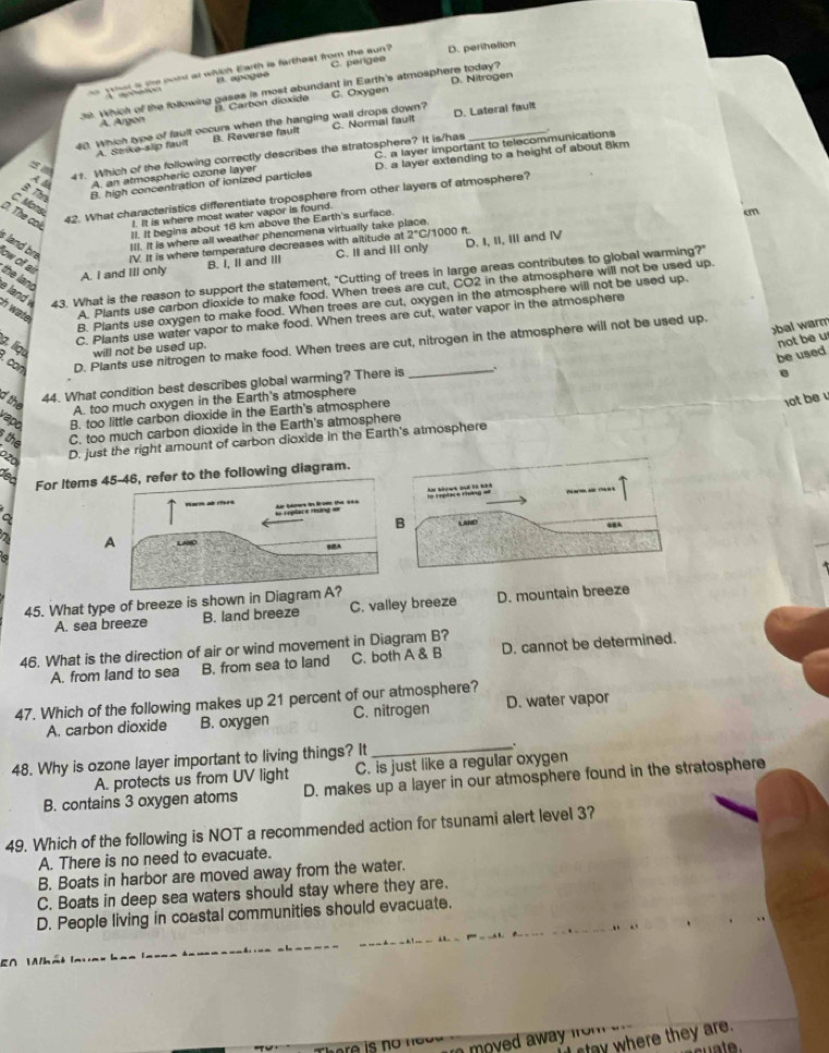 wat is the noint at which Earth is fartheat from the sun ? C. perigee D. perihalion
B. apogeé
39. Which of the following gases is most abundant in Earth's atmosphere today? D. Nitrogen
A. Argon B. Carbon dioxide C. Oxygen
40. Which type of fault occur when the hanging wall drops down? C. Normal fault D. Lateral fault
A. Stke-slip fault B. Reverse fault
= 
41. Which of the following correctly describes the stratosphere? It is/has C. a layer important to telecommunications .
B. Thr B. high concentration of ionized particles D. a layer extending to a height of about 8km
A 4 A. an atmospheric ozone layer
42. What characteristics differentiate troposphere from other layers of atmosphere?
C. Mons
D. The cok !. It is where most water vapor is found
Il. It begins about 16 km above the Earth's surface.
cm
:/1000 R
IIl. It is where all weather phenomena virtually take place
IV. It is where temperature decreases with altitude at 2°C
s land bre low of air
A. I and III only B. I, II and III C. I and III only D. I, II, III and Ⅳ
a land 43. What is the reason to support the statement, "Cutting of trees in large areas contributes to global warming?"
the land
B. Plants use oxygen to make food. When trees are cut, oxygen in the atmosphere will not be used up.
h wate 
A. Plants use carbon dioxide to make food. When trees are cut, CO2 in the atmosphere will not be used up.
C. Plants use water vapor to make food. When trees are cut, water vapor in the atmosphere
bal warm
. can D. Plants use nitrogen to make food. When trees are cut, nitrogen in the atmosphere will not be used up.
g, liou will not be used up.
be used not be u
e
the
44. What condition best describes global warming? There is .
A. too much oxygen in the Earth's atmosphere
vapó B. too little carbon dioxide in the Earth's atmosphere
1ot be 
the C. too much carbon dioxide in the Earth's atmosphere
D. just the right amount of carbon dioxide in the Earth's atmosphere
dec
For Items refer to the following diagram.
a
a A
45. What type of breeze is shown in Diag
A. sea breeze B. land breeze C. valley breeze D. mountain breeze
46. What is the direction of air or wind movement in Diagram B?
A. from land to sea B. from sea to land C. both A & B D. cannot be determined.
47. Which of the following makes up 21 percent of our atmosphere?
A. carbon dioxide B. oxygen C. nitrogen D. water vapor
48. Why is ozone layer important to living things? It _  
A. protects us from UV light C. is just like a regular oxygen
B. contains 3 oxygen atoms D. makes up a layer in our atmosphere found in the stratosphere
49. Which of the following is NOT a recommended action for tsunami alert level 3?
A. There is no need to evacuate.
B. Boats in harbor are moved away from the water.
C. Boats in deep sea waters should stay where they are.
D. People living in coastal communities should evacuate.
   
I stay where they are.
i  moyed away from .
c   t