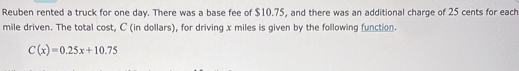 Reuben rented a truck for one day. There was a base fee of $10.75, and there was an additional charge of 25 cents for each
mile driven. The total cost, C (in dollars), for driving x miles is given by the following function.
C(x)=0.25x+10.75