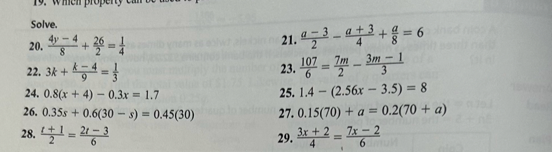 when property 
Solve. 
20.  (4y-4)/8 + 26/2 = 1/4 
21.  (a-3)/2 - (a+3)/4 + a/8 =6
22. 3k+ (k-4)/9 = 1/3  23.  107/6 = 7m/2 - (3m-1)/3 
24. 0.8(x+4)-0.3x=1.7 25. 1.4-(2.56x-3.5)=8
26. 0.35s+0.6(30-s)=0.45(30) 27. 0.15(70)+a=0.2(70+a)
28.  (t+1)/2 = (2t-3)/6  29.  (3x+2)/4 = (7x-2)/6 