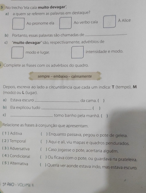 No trecho ''ela caía muito devagar'',
a) a quem se referem as palavras em destaque?
Ao pronome ela Ao verbo caía À Alice
b) Portanto, essas palavras são chamadas de_
c) "muito devagar" são, respectivamente, advérbios de
modo e lugar. intensidade e modo.
Complete as frases com os advérbios do quadro.
sempre - embaixo - calmamente
Depois, escreva ao lado a circunstância que cada um indica: T (tempo), M
(modo) ou L (lugar).
a) Estava escuro _da cama. (
b) Ela explicou tudo_ )
.. (
c) _tomo banho pela manhã. ( )
Relacione as frases à conjunção que apresentam.
( 1 )Aditiva ) Enquanto passava, pegou o pote de geleia.
( 2) Temporal  ) Aqui e ali, viu mapas e quadros pendurados.
 3  Adversativa ( ) Caso jogasse o pote, acertaria alguém.
( 4 ) Condicional  ) Ou ficava com o pote, ou guardava na prateleira.
( 5 ) Alternativa ( ) Queria ver aonde estava indo, mas estava escuro.
5° ANO · VOLUME 4