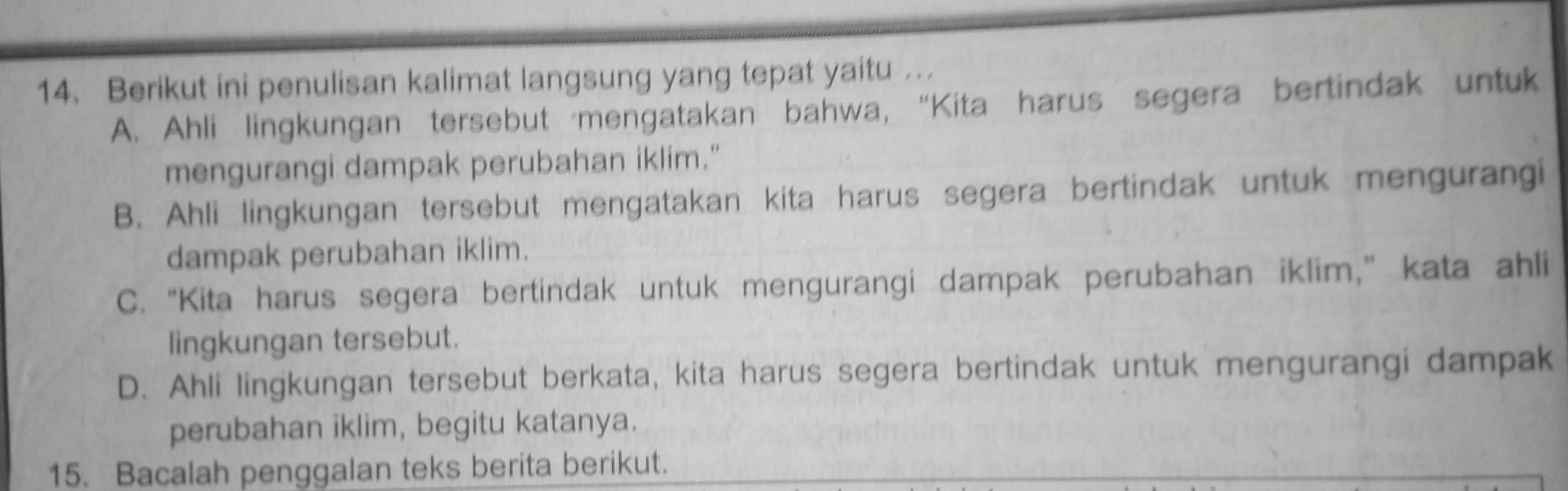 Berikut ini penulisan kalimat langsung yang tepat yaitu .
A. Ahli lingkungan tersebut mengatakan bahwa, “Kita harus segera bertindak untuk
mengurangi dampak perubahan iklim."
B. Ahli lingkungan tersebut mengatakan kita harus segera bertindak untuk mengurangi
dampak perubahan iklim.
C. “Kita harus segera bertindak untuk mengurangi dampak perubahan iklim,” kata ahli
lingkungan tersebut.
D. Ahli lingkungan tersebut berkata, kita harus segera bertindak untuk mengurangi dampak
perubahan iklim, begitu katanya.
15. Bacalah penggalan teks berita berikut.