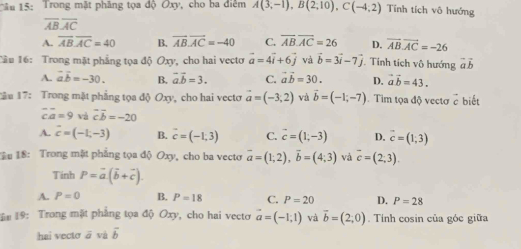 Trong mặt phăng tọa độ Oxy, cho ba điểm A(3;-1),B(2;10),C(-4;2) Tính tích vô hướng
overline ABoverline AC
A. overline ABoverline AC=40 B. vector AB.vector AC=-40 C. overline AB.overline AC=26 D. vector AB.vector AC=-26
Cầu 16: Trong mặt phẳng tọa độ Oxy, cho hai vectơ vector a=4vector i+6vector j và vector b=3vector i-7vector j. Tính tích vô hướng vector avector b
A. vector avector b=-30. B. vector a.vector b=3. C. vector avector b=30. D. vector a.vector b=43.
Jầu 17: Trong mặt phẳng tọa độ Oxy, cho hai vectơ vector a=(-3;2) và vector b=(-1;-7) Tim tọa độ vectơ vector c biết
overline coverline a=9 và vector coverline b=-20
A. vector c=(-1,-3) B. vector c=(-1;3) C. vector c=(1;-3) D. vector c=(1;3)
ầu 18: Trong mặt phẳng tọa độ Oxy, cho ba vectơ vector a=(1;2),vector b=(4;3) và overline c=(2;3).
Tính P=vector a.(vector b+vector c).
A. P=0 B. P=18 C. P=20 D. P=28
ăm 19: Trong mặt phẳng tọa độ Oxy, cho hai vectơ vector a=(-1;1) và vector b=(2;0). Tính cosin của góc giữa
hai vecto ā và overline b