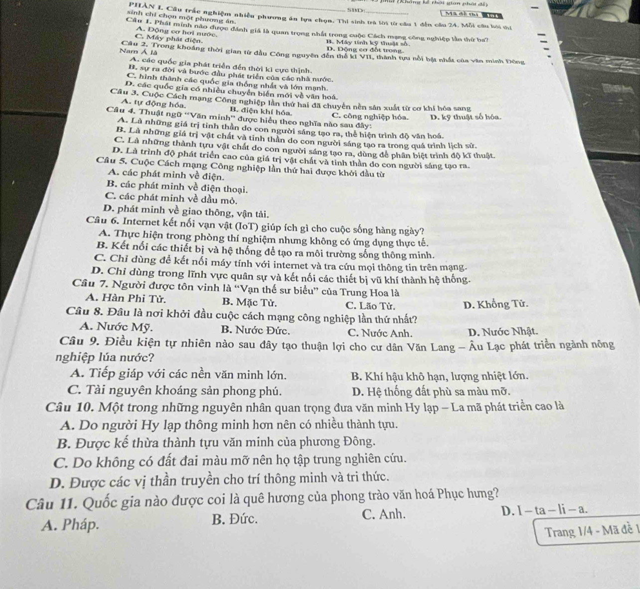 Mai (Không kế thôi gian phát đễ
SBD:
Mã đề thi Mu  
sinh chỉ chọn một phương án.
PHAN L Câu trắc nghiệm nhiều phương án lựa chọn. Thí sinh trà lời từ câu 1 đến câu 24. Mỗi câu hòi thí
Câu 1. Phát minh nào được đánh giá là quan trọng nhất trong cuộc Cách mạng công nghiệp lần thứ ba?
A. Động cơ hơi nước.
C. Máy phát điện. B. Máy tính kỹ thuật số.
Nam Á là
D. Động cơ đốt trong.
Câu 2, Trong khoảng thời gian từ đầu Công nguyên đến thể kI VII, thành tựu nổi bật nhất của văn minh Đông
A. các quốc gia phát triển đến thời kì cực thịnh.
B. sự ra đời và bước đầu phát triển của các nhà nước.
C. hình thành các quốc gia thống nhất và lớn mạnh.
D. các quốc gia có nhiều chuyển biến mới về văn hoá.
Cầu 3. Cuộc Cách mạng Công nghiệp lần thứ hai đã chuyển nền sản xuất từ cơ khí hóa sang
A. tự động hóa. B. điện khí hóa. C. công nghiệp hóa. D. kỹ thuật số hóa.
Câu 4. Thuật ngữ “Văn minh” được hiều theo nghĩa nào sau đây:
A. Là những giá trị tình thần do con người sáng tạo ra, thể hiện trình độ văn hoá.
B. Là những giá trị vật chất và tinh thần do con người sáng tạo ra trong quá trình lịch sử.
C. Là những thành tựu vật chất do con người sáng tạo ra, dùng để phân biệt trình độ kĩ thuật.
D. Là trình độ phát triển cao của giá trị vật chất và tỉnh thần do con người sáng tạo ra.
Câu 5. Cuộc Cách mạng Công nghiệp lần thứ hai được khởi đầu từ
A. các phát minh về điện.
B. các phát minh về điện thoại.
C. các phát minh về dầu mỏ.
D. phát minh về giao thông, vận tải.
Câu 6. Internet kết nối vạn vật (IoT) giúp ích gì cho cuộc sống hàng ngày?
A. Thực hiện trong phòng thí nghiệm nhưng không có ứng dụng thực tế.
B. Kết nối các thiết bị và hệ thống để tạo ra môi trường sống thông minh.
C. Chỉ dùng đề kết nối máy tính với internet và tra cứu mọi thông tin trên mạng.
D. Chi dùng trong lĩnh vực quân sự và kết nối các thiết bị vũ khí thành hệ thống.
Câu 7. Người được tôn vinh là “Vạn thế sư biểu” của Trung Hoa là
A. Hàn Phi Tử. B. Mặc Tử. C. Lão Tử.
D. Khổng Tử.
Câu 8. Đâu là nơi khởi đầu cuộc cách mạng công nghiệp lần thứ nhất?
A. Nước Mỹ. B. Nước Đức. C. Nước Anh. D. Nước Nhật.
Câu 9. Điều kiện tự nhiên nào sau đây tạo thuận lợi cho cư dân Văn Lang - Âu Lạc phát triển ngành nông
nghiệp lúa nước?
A. Tiếp giáp với các nền văn minh lớn. B. Khí hậu khô hạn, lượng nhiệt lớn.
C. Tài nguyên khoáng sản phong phú. D. Hệ thống đất phù sa màu mỡ.
Câu 10. Một trong những nguyên nhân quan trọng đưa văn minh Hy lạp - La mã phát triển cao là
A. Do người Hy lạp thông minh hơn nên có nhiều thành tựu.
B. Được kế thừa thành tựu văn minh của phương Đông.
C. Do không có đất đai màu mỡ nên họ tập trung nghiên cứu.
D. Được các vị thần truyền cho trí thông minh và tri thức.
Câu 11. Quốc gia nào được coi là quê hương của phong trào văn hoá Phục hưng?
A. Pháp.
B. Đức. C. Anh. D. 1-ta-li-a
Trang 1/4 - Mã đề 1