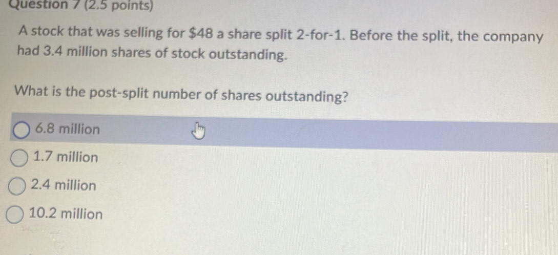 A stock that was selling for $48 a share split 2 -for -1. Before the split, the company
had 3.4 million shares of stock outstanding.
What is the post-split number of shares outstanding?
6.8 million
1.7 million
2.4 million
10.2 million