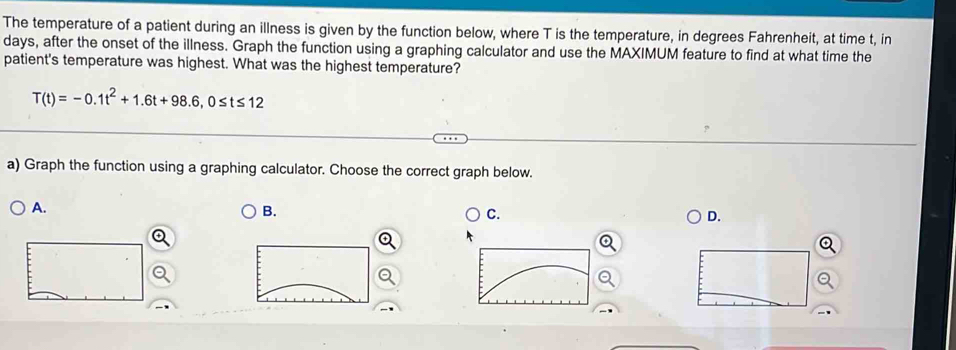 The temperature of a patient during an illness is given by the function below, where T is the temperature, in degrees Fahrenheit, at time t, in
days, after the onset of the illness. Graph the function using a graphing calculator and use the MAXIMUM feature to find at what time the
patient's temperature was highest. What was the highest temperature?
T(t)=-0.1t^2+1.6t+98.6, 0≤ t≤ 12
a) Graph the function using a graphing calculator. Choose the correct graph below.
A.
B.
C.
D.