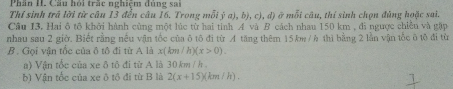 Phần II. Câu hội trắc nghiệm đủng sai 
Thí sinh trả lời từ câu 13 đến câu 16. Trong mỗi ý a), b), c), d) ở mỗi câu, thí sinh chọn đúng hoặc sai. 
Câu 13. Hai ô tô khởi hành cùng một lúc từ hai tinh A và B cách nhau 150 km , đi ngược chiều và gặp 
nhau sau 2 giờ. Biết rằng nếu vận tốc của ô tô đi từ A tăng thêm 15km / h thì bằng 2 lần vận tốc ô tô đi từ 
B. Gọi vận tốc của ô tô đi từ A là x(km / h) (x>0). 
a) Vận tốc của xe ô tô đi từ A là 30 km / h. 
b) Vận tốc của xe ô tô đi từ B là 2(x+15)( km / h).