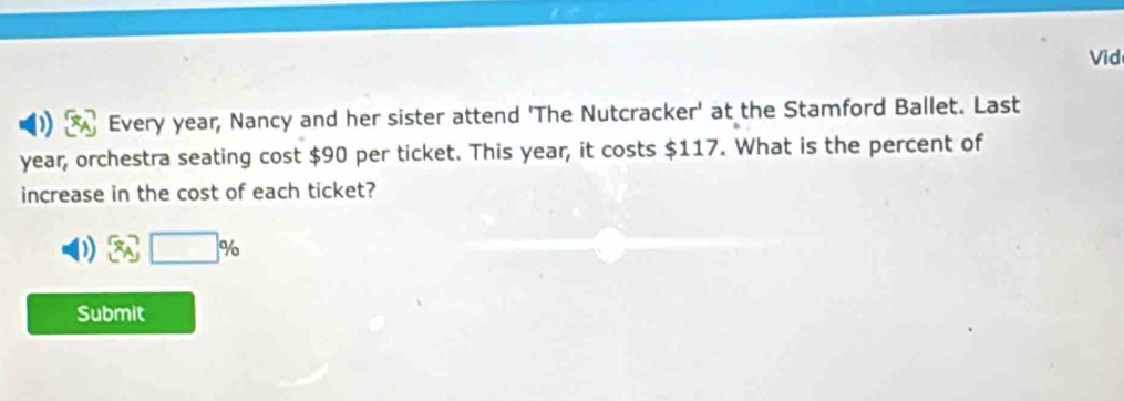 Vid 
Every year, Nancy and her sister attend 'The Nutcracker' at the Stamford Ballet. Last
year, orchestra seating cost $90 per ticket. This year, it costs $117. What is the percent of 
increase in the cost of each ticket?
□ %
Submit