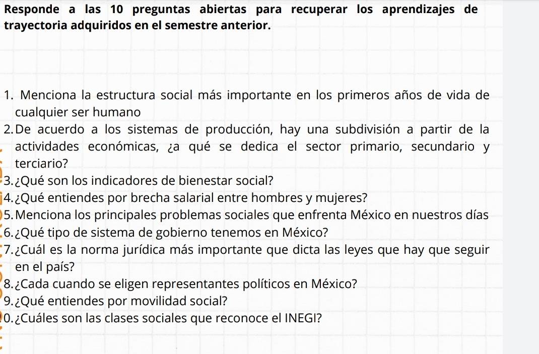 Responde a las 10 preguntas abiertas para recuperar los aprendizajes de 
trayectoria adquiridos en el semestre anterior. 
1. Menciona la estructura social más importante en los primeros años de vida de 
cualquier ser humano 
2.De acuerdo a los sistemas de producción, hay una subdivisión a partir de la 
actividades económicas, ¿a qué se dedica el sector primario, secundario y 
terciario? 
3. ¿Qué son los indicadores de bienestar social? 
§4.¿Qué entiendes por brecha salarial entre hombres y mujeres? 
05. Menciona los principales problemas sociales que enfrenta México en nuestros días 
6.¿Qué tipo de sistema de gobierno tenemos en México? 
*7.¿Cuál es la norma jurídica más importante que dicta las leyes que hay que seguir 
en el país? 
8. ¿Cada cuando se eligen representantes políticos en México? 
9.¿Qué entiendes por movilidad social? 
0.¿Cuáles son las clases sociales que reconoce el INEGI?