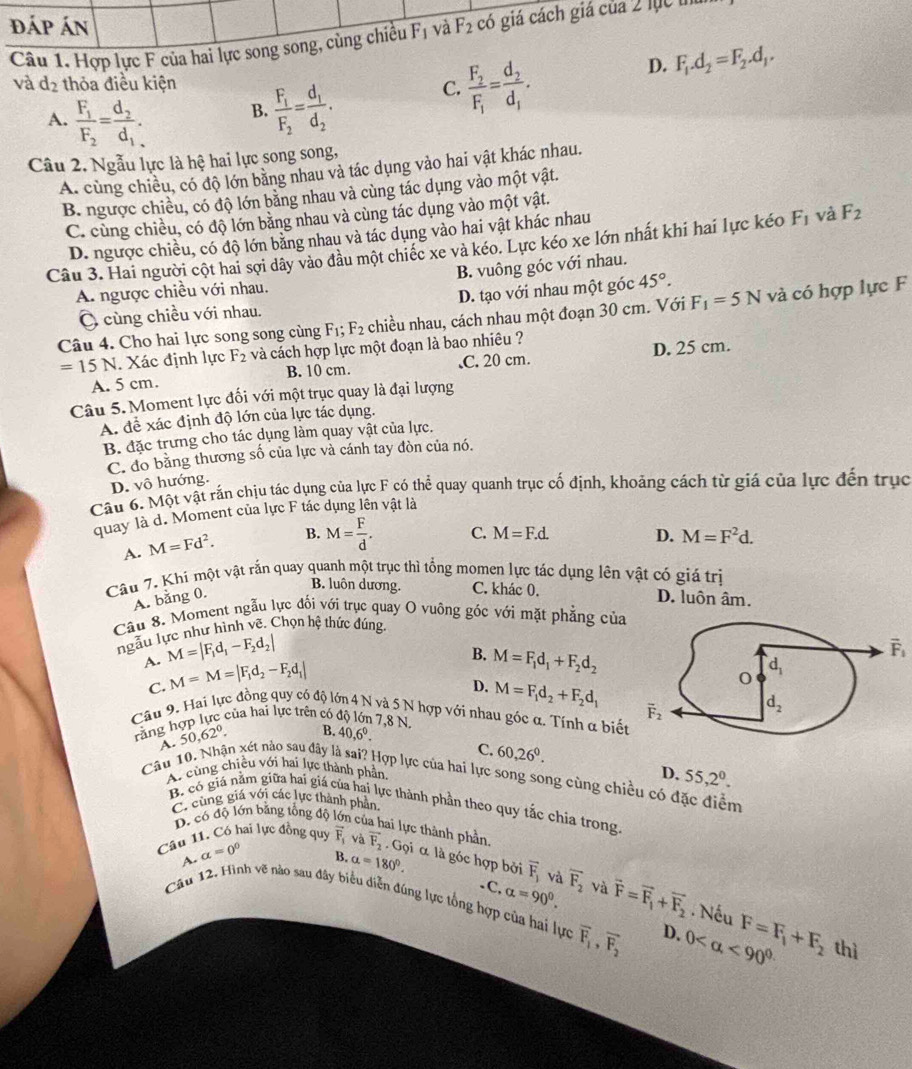 đáp án
Câu 1. Hợp lực F của hai lực song song, cùng chiều F_1 và F_2 có giá cách giá của 2 lục m
D.
B. frac F_1F_2=frac d_1d_2. C. frac F_2F_1=frac d_2d_1. F_1.d_2=F_2.d_1.
và d_2 thỏa điều kiện
A. frac F_1F_2=frac d_2d_1.
Câu 2. Ngẫu lực là hệ hai lực song song,
A. cùng chiều, có độ lớn bằng nhau và tác dụng vào hai vật khác nhau.
B. ngược chiều, có độ lớn bằng nhau và cùng tác dụng vào một vật.
C. cùng chiều, có độ lớn bằng nhau và cùng tác dụng vào một vật.
D. ngược chiều, có độ lớn bằng nhau và tác dụng vào hai vật khác nhau
Câu 3. Hai người cột hai sợi dây vào đầu một chiếc xe và kéo. Lực kéo xe lớn nhất khi hai lực kéo F_1 và F_2
A. ngược chiều với nhau. B. vuông góc với nhau.
Ô cùng chiều với nhau. D. tạo với nhau một góc 45°.
Câu 4. Cho hai lực song song cùng F_1;F_2 chiều nhau, cách nhau một đoạn 30 cm. Với F_1=5N và có hợp lực F
=15N. Xác định lực F_2 và cách hợp lực một đoạn là bao nhiêu ?
A. 5 cm. B. 10 cm. .C. 20 cm. D. 25 cm.
Câu 5. Moment lực đối với một trục quay là đại lượng
A. để xác định độ lớn của lực tác dụng.
B. đặc trưng cho tác dụng làm quay vật của lực.
C. đo băng thương số của lực và cánh tay đòn của nó.
D. vô hướng.
Câu 6. Một vật rắn chịu tác dụng của lực F có thể quay quanh trục cố định, khoảng cách từ giá của lực đến trục
quay là d. Moment của lực F tác dụng lên vật là
A. M=Fd^2. B. M= F/d . C. M=F.d. D. M=F^2d.
Câu 7. Khí một vật rắn quay quanh một trục thì tổng momen lực tác dụng lên vật có giá trị
B. luôn dương. C. khác 0,
A. bằng 0. D. luôn âm.
Câu 8. Moment ngẫu lực đối với trục quay O vuông góc với mặt phẳng của
ngẫu lực như hình vẽ. Chọn hệ thức dúng.
A. M=|F_1d_1-F_2d_2|
B. M=F_1d_1+F_2d_2
vector F_1
C. M=M=|F_1d_2-F_2d_1|
D. M=F_1d_2+F_2d_1
Câu 9. Hai lực đồng quy có độ lớn 4 N và 5 N hợp với nhau góc α. Tính α biết
răng hợp lực của hai lực trên có độ lớn 7,8 N. B. 40,6^0.
C. 60,26^0.
Câu 10. Nhận xét nào sau đây là sai? Hợp lực của hai lực song song cùng chiều có đặc điểm A. 50,62°.
A. cùng chiều với hai lực thành phần,
D. 55,2^0.
B. có giá nằm giữa hai giá của hai lực thành phần theo quy tắc chia trong
C. cùng giá với các lực thành phần
D. có độ lớn băng tổng độ n của hai lực thành phần.
Câu 11. Có hai lực đồng quy vector F_1 và vector F_2· Gdot qi α là góc hợp bởi overline F_1 và overline F_2 và vector F=vector F_1+vector F_2
B. alpha =180°. -C, alpha =90^0.
Câu 12. Hình vẽ nào sau đây biểu diễn đúng lực tổng hợp của hai lực A. alpha =0° 0 <90^(circ .) F=F_1+F_2 thì
Nếu
overline F_1,overline F_2 D.