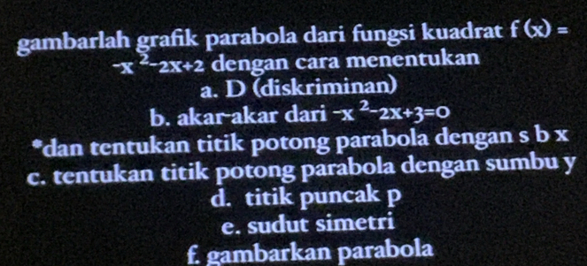 gambarlah grafik parabola dari fungsi kuadrat f(x)=
-x^2-2x+2 dengan cara menentukan
a. D (diskriminan)
b. akar-akar dari -x^2-2x+3=0
*dan tentukan titik potong parabola dengan s b x
c. tentukan titik potong parabola dengan sumbu y
d. titik puncak p
e. sudut simetri
f. gambarkan parabola