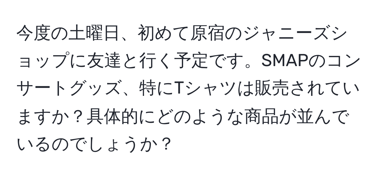 今度の土曜日、初めて原宿のジャニーズショップに友達と行く予定です。SMAPのコンサートグッズ、特にTシャツは販売されていますか？具体的にどのような商品が並んでいるのでしょうか？