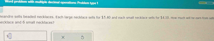 Word problem with multiple decimal operations: Problem type 1 
Deandre sells beaded necklaces. Each large necklace sells for $5.40 and each small necklace sells for $4.10. How much will he earn from sell 
ecklace and 6 small necklaces? 
×