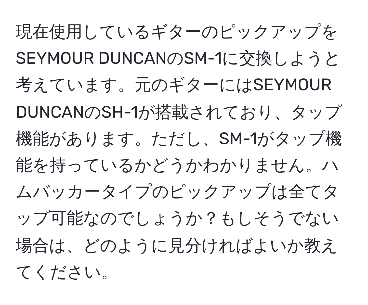 現在使用しているギターのピックアップをSEYMOUR DUNCANのSM-1に交換しようと考えています。元のギターにはSEYMOUR DUNCANのSH-1が搭載されており、タップ機能があります。ただし、SM-1がタップ機能を持っているかどうかわかりません。ハムバッカータイプのピックアップは全てタップ可能なのでしょうか？もしそうでない場合は、どのように見分ければよいか教えてください。