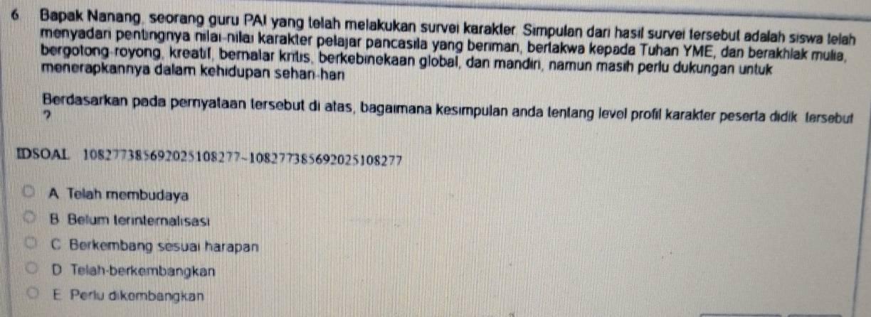 Bapak Nanang, seorang guru PAI yang telah melakukan survei karakter. Simpulan dari hasil survei tersebut adalah siswa telah
menyadari pentingnya nılai-nilaı karakter pelajar pancasıla yang berıman, bertakwa kepada Tuhan YME, dan berakhlak mulia,
bergotong-royong, kreatif, beralar krtıs, berkebinekaan global, dan mandıri, namun masih perlu dukungan untuk
menerapkannya dalam kehidupan sehan-han
Berdasarkan pada pernyataan tersebut di atas, bagaımana kesımpulan anda tentang level profil karakter peserta didik tersebut
?
IDSOAL 108277385692025108277~108277385692025108277
A Telah membudaya
B Belum terinteralısasi
C Berkembang sesuai harapan
D Telah-berkembangkan
E Perlu dikombangkan