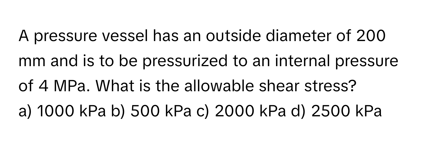 A pressure vessel has an outside diameter of 200 mm and is to be pressurized to an internal pressure of 4 MPa. What is the allowable shear stress?

a) 1000 kPa b) 500 kPa c) 2000 kPa d) 2500 kPa