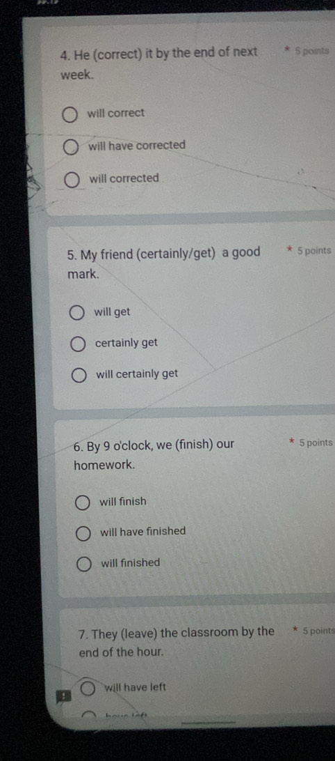 He (correct) it by the end of next 5 points
week.
will correct
will have corrected
will corrected
5. My friend (certainly/get) a good 5 points
mark.
will get
certainly get
will certainly get
6. By 9 o'clock, we (finish) our 5 points
homework.
will finish
will have finished
will finished
7. They (leave) the classroom by the 5 points
end of the hour.
will have left
_