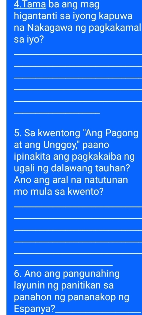 Tama ba ang mag 
higantanti sa iyong kapuwa 
na Nakagawa ng pagkakamal 
sa iyo? 
_ 
_ 
_ 
_ 
_ 
_ 
5. Sa kwentong "Ang Pagong 
at ang Unggoy," paano 
ipinakita ang pagkakaiba ng 
ugali ng dalawang tauhan? 
Ano ang aral na natutunan 
mo mula sa kwento? 
_ 
_ 
_ 
_ 
_ 
_ 
6. Ano ang pangunahing 
layunin ng panitikan sa 
panahon ng pananakop ng 
Espanya?_